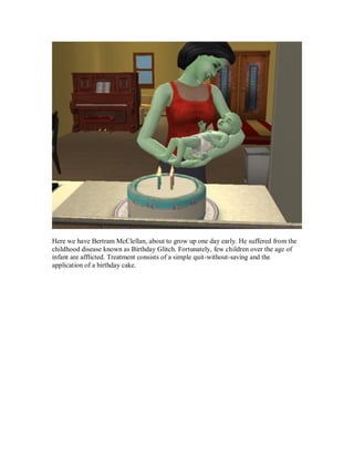 Here we have Bertram McClellan, about to grow up one day early. He suffered from the
childhood disease known as Birthday Glitch. Fortunately, few children over the age of
infant are afflicted. Treatment consists of a simple quit-without-saving and the
application of a birthday cake.
 