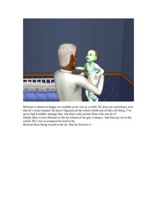 Bertram is almost as happy as a toddler as he was as a child. He does cry sometimes, now
that he’s potty trained. He hasn’t figured out the whole climb-out-of-the-crib thing. I’ve
never had a toddler manage that. Are there only certain Sims who can do it?
Daddy likes to toss Bertram in the air whenever he gets a chance. And then go sit on the
couch. He’s not as young as he used to be.
Bertram likes being tossed in the air. But his favorite is –
 