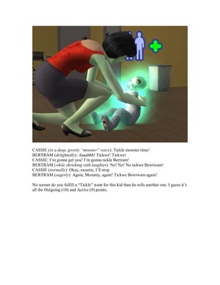 CASSIE (in a deep, growly “monster” voice): Tickle monster time!
BERTRAM (delightedly): Aaaahhh! Tickwe! Tickwe!
CASSIE: I’m gonna get you! I’m gonna tickle Bertram!
BERTRAM (while shrieking with laughter): No! No! No tickwe Bewtwam!
CASSIE (normally): Okay, sweetie, I’ll stop.
BERTRAM (eagerly): Again, Mommy, again! Tickwe Bewtwam again!
No sooner do you fulfill a “Tickle” want for this kid than he rolls another one. I guess it’s
all the Outgoing (10) and Active (9) points.
 