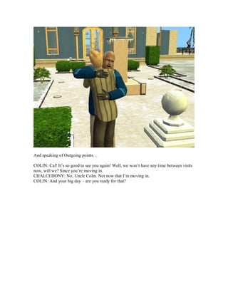 And speaking of Outgoing points…
COLIN: Cal! It’s so good to see you again! Well, we won’t have any time between visits
now, will we? Since you’re moving in.
CHALCEDONY: No, Uncle Colin. Not now that I’m moving in.
COLIN: And your big day – are you ready for that?
 