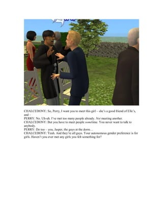 CHALCEDONY: So, Perry, I want you to meet this girl – she’s a good friend of Elle’s,
and –
PERRY: No. Uh-uh. I’ve met too many people already. Not meeting another.
CHALCEDONY: But you have to meet people sometime. You never want to talk to
anybody.
PERRY: Do too – you, Jasper, the guys at the dorm…
CHALCEDONY: Yeah. And they’re all guys. Your autonomous gender preference is for
girls. Haven’t you ever met any girls you felt something for?
 