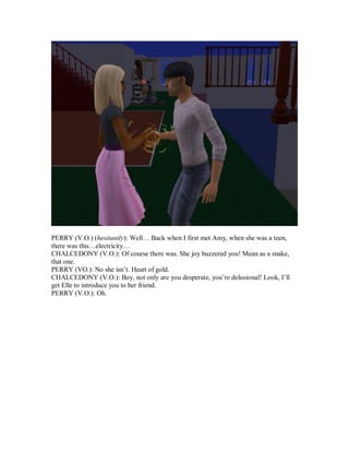PERRY (V.O.) (hesitantly): Well… Back when I first met Amy, when she was a teen,
there was this…electricity…
CHALCEDONY (V.O.): Of course there was. She joy buzzered you! Mean as a snake,
that one.
PERRY (VO.): No she isn’t. Heart of gold.
CHALCEDONY (V.O.): Boy, not only are you desperate, you’re delusional! Look, I’ll
get Elle to introduce you to her friend.
PERRY (V.O.): Oh.
 