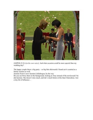 JASPER (V.O.) (in his own voice): And what occasion could be more special than my
wedding day?
The happy couple threw a big party – so big that afterwards I found out it counted as a
family reunion as well.
Jasmine Scott is now Jasmine Littledragon, by the way.
Do you see Perry there in the background, looking at Amy instead of the newlyweds? So
did Jasmine. She doesn’t miss much, and she’s much better at this than Chalcedony. Just
a tiny bit of Influence…
 