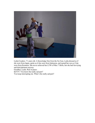 Lydia Couderc, 71 years old. A Knowledge Sim from the Far East, Lydia dressed as if
she were from Japan, spoke as if she were from Indonesia, and named her son as if she
were from Romania. She never achieved her LTW of Max 7 Skills, but she had fun trying
and died platinum anyway.
Goodbye, Lydia. Rest in peace.
KITTY: You know the really sad part?
You keep interrupting me. What’s the really sad part?
 