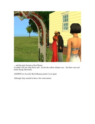 …and the party became a Roof Raiser.
I couldn’t tell you what Perry said – he has the softest whisper ever – but there were red
hearts flying afterwards.
JASMINE (to herself): Best Influence points I ever spent.
Although Amy seemed to have a few reservations.
 