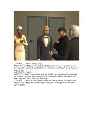 JASPER (V.O.): What’s wrong, sissy?
AMETHYST (V.O.) (automatically): Don’t call me that. (as Jasper opens his mouth) I
don’t care if it’s a perfectly valid dialect word for “little sister.” I don’t like it. Perry’s in
love with me.
JASPER (V.O.): What?
AMETHYST (V.O.): Perry’s in love with me. And he’s shy and nice-point-challenged
and he doesn’t get along with anyone and I’m afraid that if I let him know I love him
back I’ll get hurt. And it’ll ruin our friendship.
JASPER (V.O.): Oh. Uh. Look, heart-to-hearts aren’t really my area of expertise. But
Perry’s a stand up guy. And if he hurts you, well, your one nice point will make him
regret it, right?
 