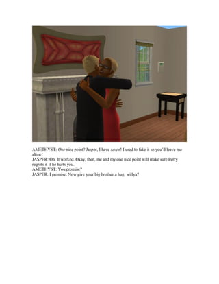 AMETHYST: One nice point? Jasper, I have seven! I used to fake it so you’d leave me
alone!
JASPER: Oh. It worked. Okay, then, me and my one nice point will make sure Perry
regrets it if he hurts you.
AMETHYST: You promise?
JASPER: I promise. Now give your big brother a hug, willya?
 