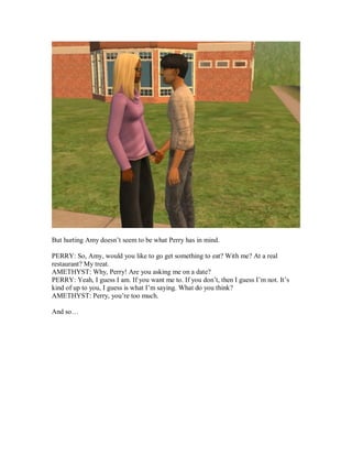 But hurting Amy doesn’t seem to be what Perry has in mind.
PERRY: So, Amy, would you like to go get something to eat? With me? At a real
restaurant? My treat.
AMETHYST: Why, Perry! Are you asking me on a date?
PERRY: Yeah, I guess I am. If you want me to. If you don’t, then I guess I’m not. It’s
kind of up to you, I guess is what I’m saying. What do you think?
AMETHYST: Perry, you’re too much.
And so…
 