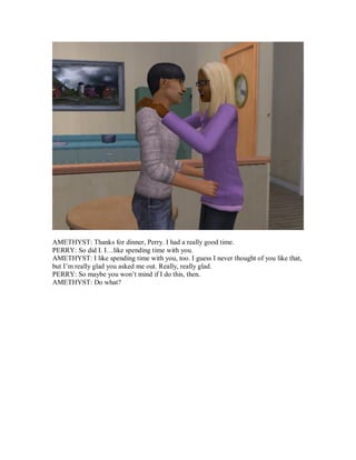 AMETHYST: Thanks for dinner, Perry. I had a really good time.
PERRY: So did I. I…like spending time with you.
AMETHYST: I like spending time with you, too. I guess I never thought of you like that,
but I’m really glad you asked me out. Really, really glad.
PERRY: So maybe you won’t mind if I do this, then.
AMETHYST: Do what?
 