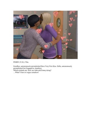 PERRY (V.O.): This.
Goodbye, autonomously permalocked Have Very First Kiss. Hello, autonomously
permalocked Get Engaged to Amethyst.
Which reminds me: How are John and Emmy doing?
…What? I have to segue somehow!
 