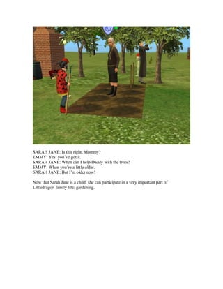 SARAH JANE: Is this right, Mommy?
EMMY: Yes, you’ve got it.
SARAH JANE: When can I help Daddy with the trees?
EMMY: When you’re a little older.
SARAH JANE: But I’m older now!
Now that Sarah Jane is a child, she can participate in a very important part of
Littledragon family life: gardening.
 