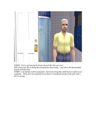 EMMY: You’re not leaving the house dressed like that, are you?
JON: Sure I am. We’re doing the Goopmeister shoot today – you know, the downmarket
branch of GilsCarbo?
EMMY: I am familiar with Goopmeister. And if you bring that outfit home to add to your
wardrobe – Well, don’t be surprised if you find it’s committed suicide in the grill, that’s
all I’m saying.
 