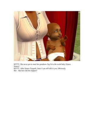 KITTY: She never got to meet her grandson. Say hi to the weird lady, Simon.
Simon?
KITTY: After Simon Tregarth. Since I can still talk to you. Obviously.
But – But how did this happen?
 