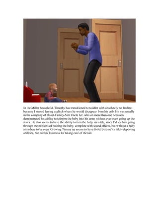 In the Miller household, Timothy has transitioned to toddler with absolutely no fanfare,
because I started having a glitch where he would disappear from his crib. He was usually
in the company of closet-Family-Sim Uncle Jer, who on more than one occasion
demonstrated his ability to teleport the baby into his arms without ever even going up the
stairs. He also seems to have the ability to turn the baby invisible, since I’d see him going
through the motions of bathing the baby, complete with sound effects, but without a baby
anywhere to be seen. Growing Timmy up seems to have foiled Jerome’s child-teleporting
abilities, but not his fondness for taking care of the kid.
 