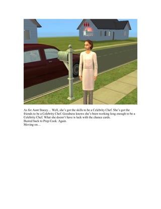 As for Aunt Stacey… Well, she’s got the skills to be a Celebrity Chef. She’s got the
friends to be a Celebrity Chef. Goodness knows she’s been working long enough to be a
Celebrity Chef. What she doesn’t have is luck with the chance cards.
Busted back to Prep Cook. Again.
Moving on…
 