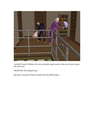 And after Gerard’s birthday, the only noticeable improvement is that now Gerard can get
out of the way.
FRANCOIS: Ha! Payback time!
But there is one part of being a Family Sim that Robin enjoys.
 