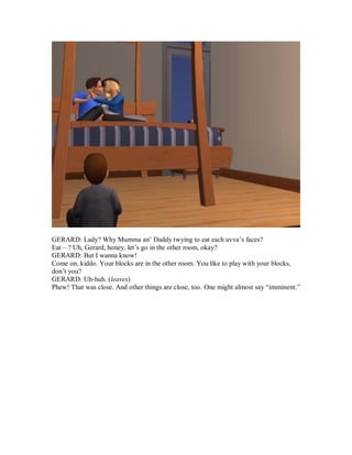 GERARD: Lady? Why Mumma an’ Daddy twying to eat each uvva’s faces?
Eat – ? Uh, Gerard, honey, let’s go in the other room, okay?
GERARD: But I wanna know!
Come on, kiddo. Your blocks are in the other room. You like to play with your blocks,
don’t you?
GERARD: Uh-huh. (leaves)
Phew! That was close. And other things are close, too. One might almost say “imminent.”
 