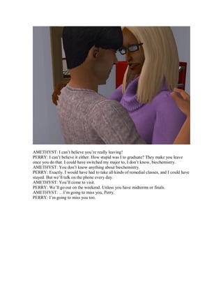 AMETHYST: I can’t believe you’re really leaving!
PERRY: I can’t believe it either. How stupid was I to graduate? They make you leave
once you do that. I could have switched my major to, I don’t know, biochemistry.
AMETHYST: You don’t know anything about biochemistry.
PERRY: Exactly. I would have had to take all kinds of remedial classes, and I could have
stayed. But we’ll talk on the phone every day.
AMETHYST: You’ll come to visit.
PERRY: We’ll go out on the weekend. Unless you have midterms or finals.
AMETHYST: …I’m going to miss you, Perry.
PERRY: I’m going to miss you too.
 
