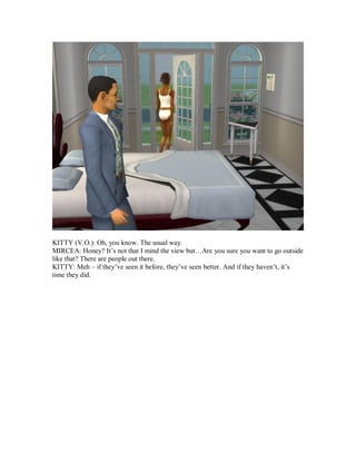 KITTY (V.O.): Oh, you know. The usual way.
MIRCEA: Honey? It’s not that I mind the view but…Are you sure you want to go outside
like that? There are people out there.
KITTY: Meh – if they’ve seen it before, they’ve seen better. And if they haven’t, it’s
time they did.
 