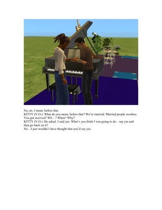 No, no. I mean, before that.
KITTY (V.O.): What do you mean, before that? We’re married. Married people woohoo.
You got married? Wh – ? When? Why?
KITTY (V.O.): He asked. I said yes. What’s you think I was going to do – say yes and
then go back on it?
No…I just wouldn’t have thought that you’d say yes.
 