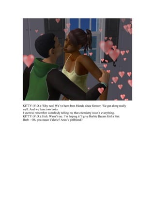 KITTY (V.O.): Why not? We’ve been best friends since forever. We get along really
well. And we have two bolts.
I seem to remember somebody telling me that chemistry wasn’t everything.
KITTY (V.O.): Huh. Wasn’t me. I’m hoping it’ll give Barbie Dream Girl a hint.
Barb – Oh, you mean Valerie? Aren’s girlfriend?
 