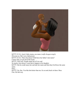 KITTY (V.O.): Aren’s baby mama, you mean. (sniffs disapprovingly)
Oh come on. She’s not a bad person.
KITTY (V.O.): Then why doesn’t Ruth have her father’s last name?
I notice that you got rid of the Fuchs.
KITTY: Well sure. People made fun of it no end.
So maybe Aren doesn’t want that to happen to his daughter.
KITTY: But he could marry her and take her name and then they’d all have the same
name.
Kitty…
KITTY: No, fine. You like him better than me. Go on and check on them. Shoo.
Fine. Be that way.
 