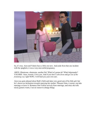 So, it’s true. Aren and Valerie have a little one now. And aside from that one incident
with the spaghetti, it was a very uneventful pregnancy.
AREN: Ohmiesme, ohmiesme, another fire! What’m I gonna do? What’mIgonnado?
VALERIE: Aren, sweetie, I love you. And if you don’t calm down and get out of the
framming way right NOW, I will feed you your own ears.
Aren was quite pleased about Ruth’s birth and takes very good care of his little girl, but
he’s shown no inclination towards marrying her mother. Pleasure Sims, it seems, can take
marriage or leave it. Romance Sim Valerie actively fears marriage, and since she rolls
nicely generic wants, I see no reason to change things.
 