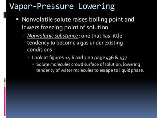 Vapor-Pressure LoweringNonvolatile solute raises boiling point and lowers freezing point of solutionNonvolatile substance : one that has little tendency to become a gas under existing conditionsLook at figures 14.6 and 7 on page 436 & 437Solute molecules crowd surface of solution, lowering tendency of water molecules to escape to liquid phase.