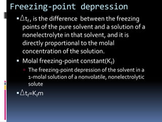 Freezing-point depression  tf , is the difference  between the freezing points of the pure solvent and a solution of a nonelectrolyte in that solvent, and it is directly proportional to the molal concentration of the solution.Molal freezing-point constant(Kf)The freezing-point depression of the solvent in a 1-molal solution of a nonvolatile, nonelectrolytic solute  tf=Kfm