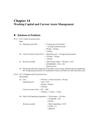 Chapter 14
Working Capital and Current Assets Management
Solutions to Problems
P14-1. LG 2: Cash Conversion Cycle
Basic
(a) Operating cycle (OC) = Average age of inventories
+ Average collection period
= 90 days + 60 days
= 150 days
(b) Cash Conversion Cycle (CCC) = Operating cycle − Average payment period
= 150 days − 30 days
= 120 days
(c) Resources needed = (total annual outlays ÷ 365 days) × CCC
= [$30,000,000 ÷ 365] × 120
= $9,863,013.70
(d) Shortening either the average age of inventory or the average collection period, lengthening
the average payment period, or a combination of these can reduce the cash conversion cycle.
P14-2. LG 2: Changing Cash Conversion Cycle
Intermediate
(a) AAI = 365 days ÷ 8 times inventory = 46 days
Operating Cycle = AAl + ACP
= 46 days + 60 days
= 106 days
Cash Conversion Cycle = OC − APP
= 106 days − 35 days = 71 days
(b) Daily Cash Operating Expenditure = Total outlays ÷ 365 days
= $3,500,000 ÷ 365
= $9,589
Resources needed = Daily Expenditure × CCC
= $9,589 × 71
= $680,819
 