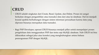 CRUD
• CRUD adalah singkatan dari Create, Read, Update, dan Delete. Proses ini sangat
berkaitan dengan pengambilan atau transaksi data dari atau ke database. Hal ini menjadi
krusial apabila berhubungan dengan sistem informasi perusahaan karena data yang
diproses biasanya merupakan data transaksi.
• Bagi PHP Developer, operasi CRUD biasanya menjadi pillar untuk mempelajari proses
pengelolaan data menggunakan PHP dan tentu saja MySQL database. Nah CRUD ini bisa
diibaratkan sebagai jalur atau koneksi yang menghubungkan antara bahasa
pemrograman PHP dengan MySQL.
 