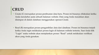 CRUD
• Create (C) merupakan proses pembuatan data baru. Proses ini biasanya dilakukan ketika
Anda mendaftar pada sebuah halaman website. Data yang Anda masukkan akan
disimpan di dalam database menggunakan operasi Create.
• Read (R) merupakan proses pengambilan data dari database. Proses ini biasanya terjadi
ketika Anda ingin melakukan proses login di halaman website tertentu. Saat Anda klik
“Login” maka website akan menjalankan proses “Read” untuk melakukan verifikasi
akun yang Anda gunakan.
 