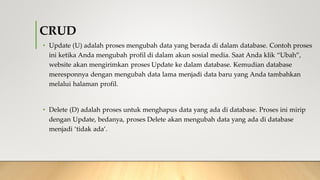 CRUD
• Update (U) adalah proses mengubah data yang berada di dalam database. Contoh proses
ini ketika Anda mengubah profil di dalam akun sosial media. Saat Anda klik “Ubah”,
website akan mengirimkan proses Update ke dalam database. Kemudian database
meresponnya dengan mengubah data lama menjadi data baru yang Anda tambahkan
melalui halaman profil.
• Delete (D) adalah proses untuk menghapus data yang ada di database. Proses ini mirip
dengan Update, bedanya, proses Delete akan mengubah data yang ada di database
menjadi ‘tidak ada’.
 