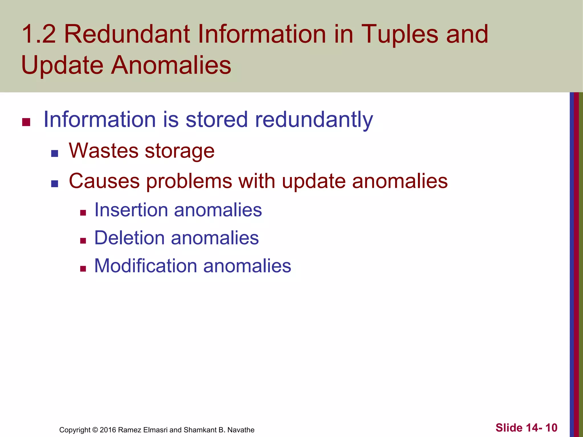 Copyright © 2016 Ramez Elmasri and Shamkant B. Navathe
1.2 Redundant Information in Tuples and
Update Anomalies
 Information is stored redundantly
 Wastes storage
 Causes problems with update anomalies
 Insertion anomalies
 Deletion anomalies
 Modification anomalies
Slide 14- 10
 
