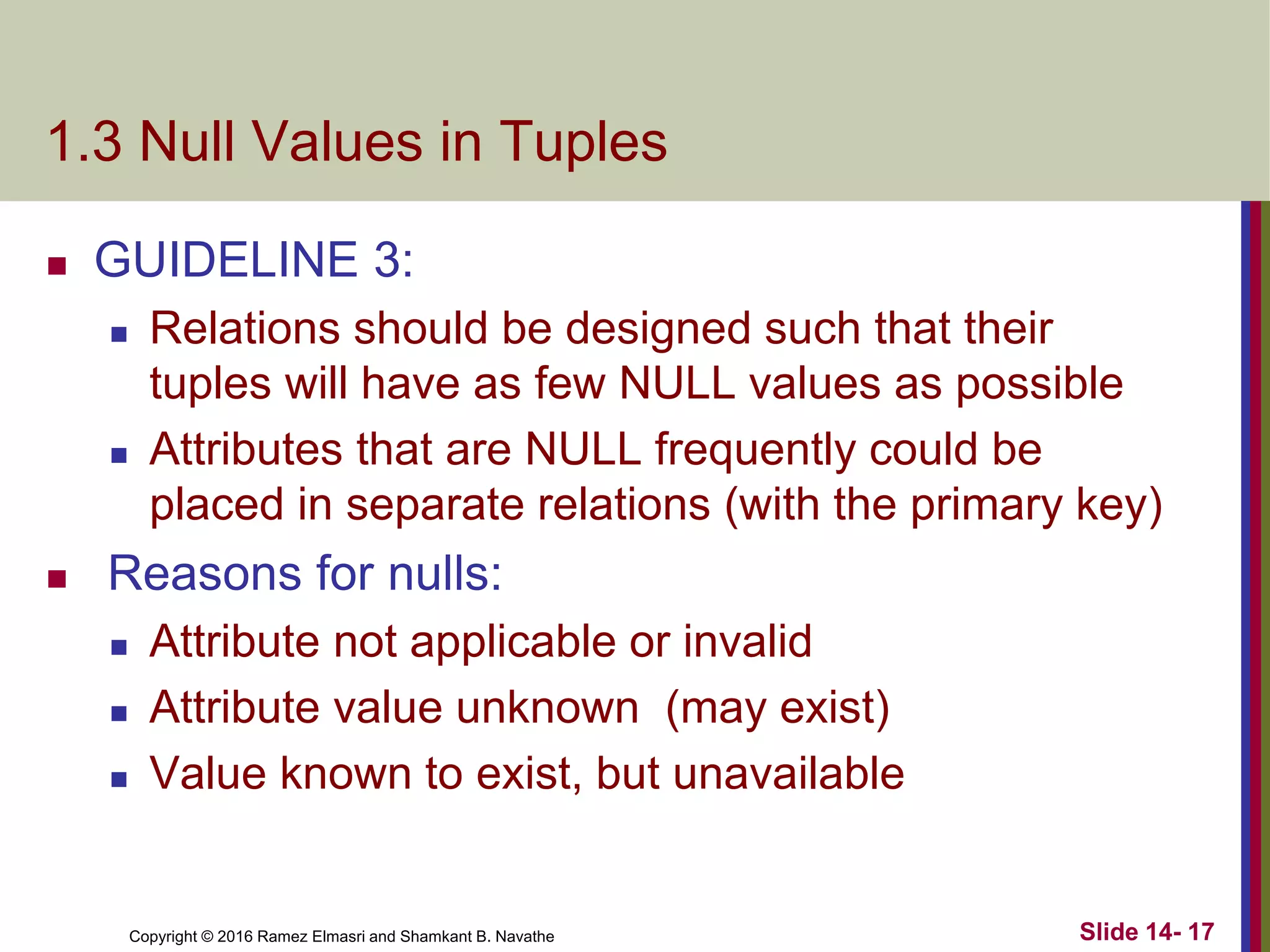 Copyright © 2016 Ramez Elmasri and Shamkant B. Navathe
1.3 Null Values in Tuples
 GUIDELINE 3:
 Relations should be designed such that their
tuples will have as few NULL values as possible
 Attributes that are NULL frequently could be
placed in separate relations (with the primary key)
 Reasons for nulls:
 Attribute not applicable or invalid
 Attribute value unknown (may exist)
 Value known to exist, but unavailable
Slide 14- 17
 
