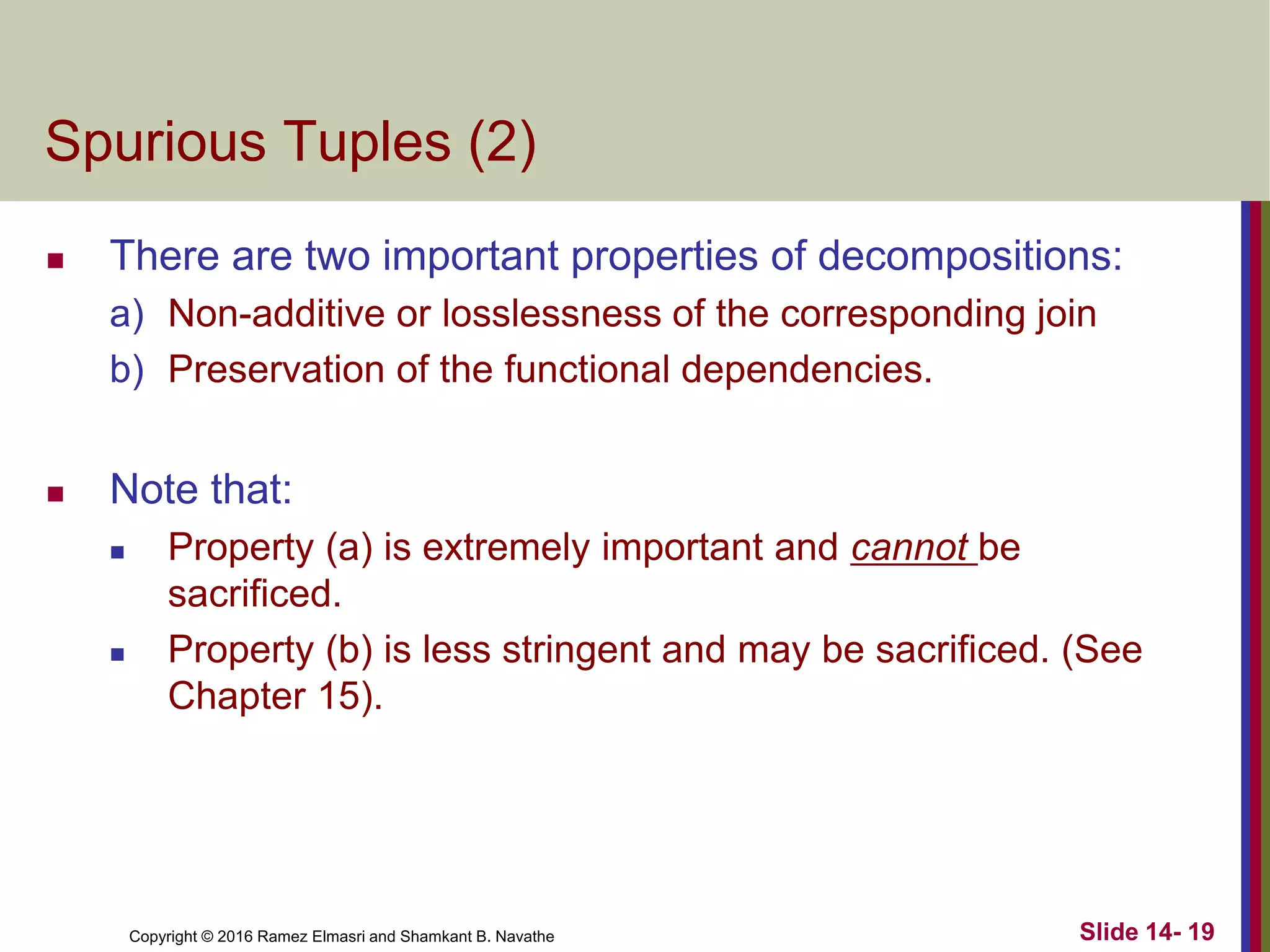 Copyright © 2016 Ramez Elmasri and Shamkant B. Navathe
Spurious Tuples (2)
 There are two important properties of decompositions:
a) Non-additive or losslessness of the corresponding join
b) Preservation of the functional dependencies.
 Note that:
 Property (a) is extremely important and cannot be
sacrificed.
 Property (b) is less stringent and may be sacrificed. (See
Chapter 15).
Slide 14- 19
 