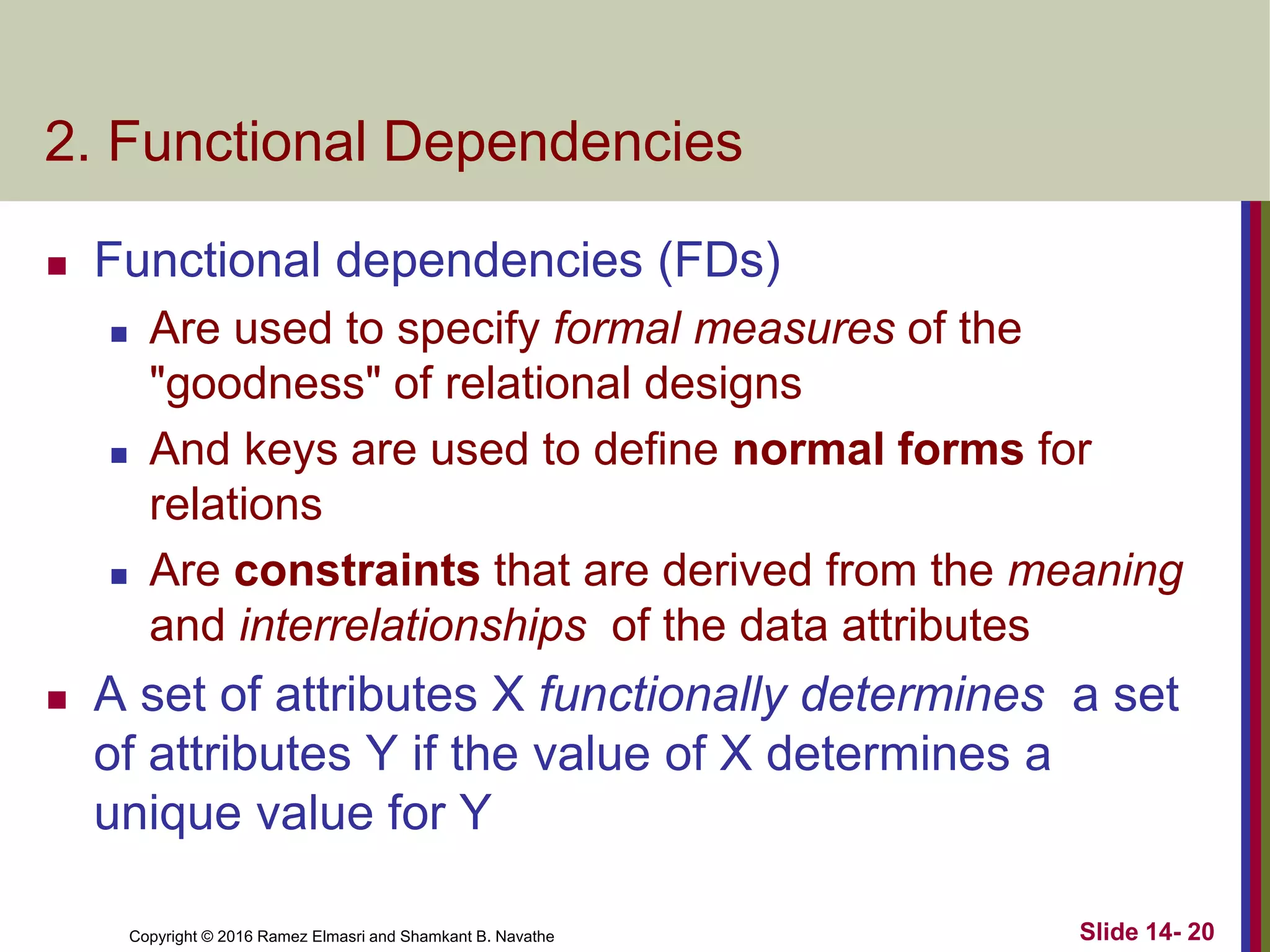 Copyright © 2016 Ramez Elmasri and Shamkant B. Navathe
2. Functional Dependencies
 Functional dependencies (FDs)
 Are used to specify formal measures of the
"goodness" of relational designs
 And keys are used to define normal forms for
relations
 Are constraints that are derived from the meaning
and interrelationships of the data attributes
 A set of attributes X functionally determines a set
of attributes Y if the value of X determines a
unique value for Y
Slide 14- 20
 