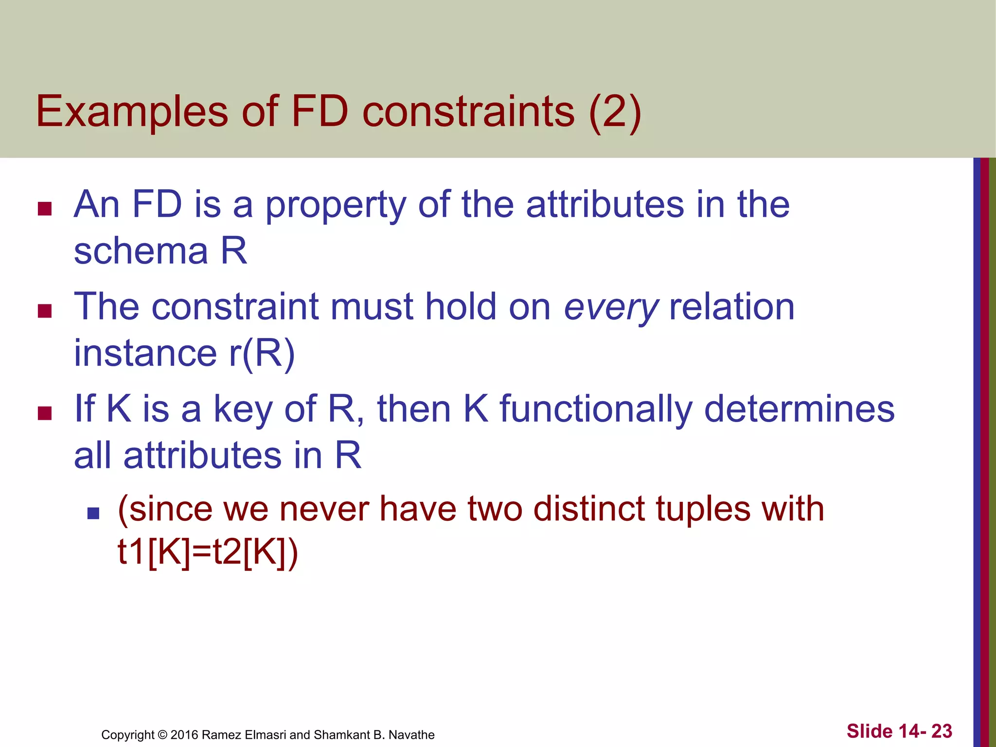 Copyright © 2016 Ramez Elmasri and Shamkant B. Navathe
Examples of FD constraints (2)
 An FD is a property of the attributes in the
schema R
 The constraint must hold on every relation
instance r(R)
 If K is a key of R, then K functionally determines
all attributes in R
 (since we never have two distinct tuples with
t1[K]=t2[K])
Slide 14- 23
 