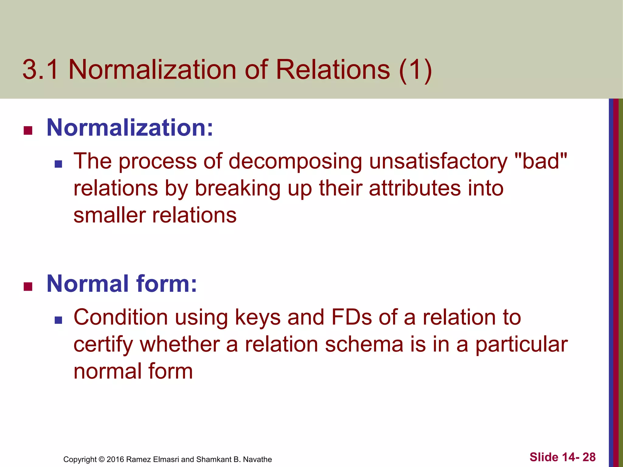 Copyright © 2016 Ramez Elmasri and Shamkant B. Navathe
3.1 Normalization of Relations (1)
 Normalization:
 The process of decomposing unsatisfactory "bad"
relations by breaking up their attributes into
smaller relations
 Normal form:
 Condition using keys and FDs of a relation to
certify whether a relation schema is in a particular
normal form
Slide 14- 28
 
