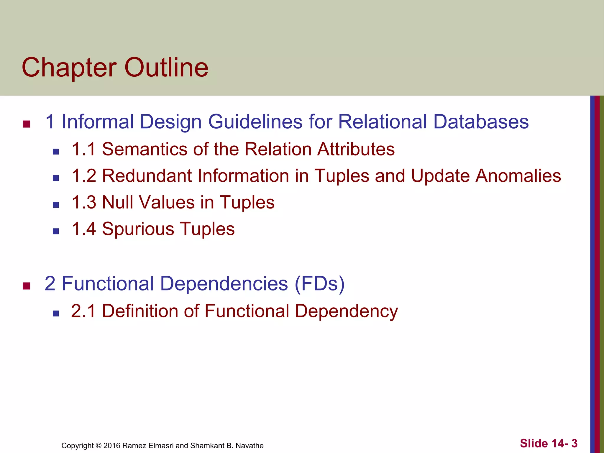 Copyright © 2016 Ramez Elmasri and Shamkant B. Navathe
Chapter Outline
 1 Informal Design Guidelines for Relational Databases
 1.1 Semantics of the Relation Attributes
 1.2 Redundant Information in Tuples and Update Anomalies
 1.3 Null Values in Tuples
 1.4 Spurious Tuples
 2 Functional Dependencies (FDs)
 2.1 Definition of Functional Dependency
Slide 14- 3
 