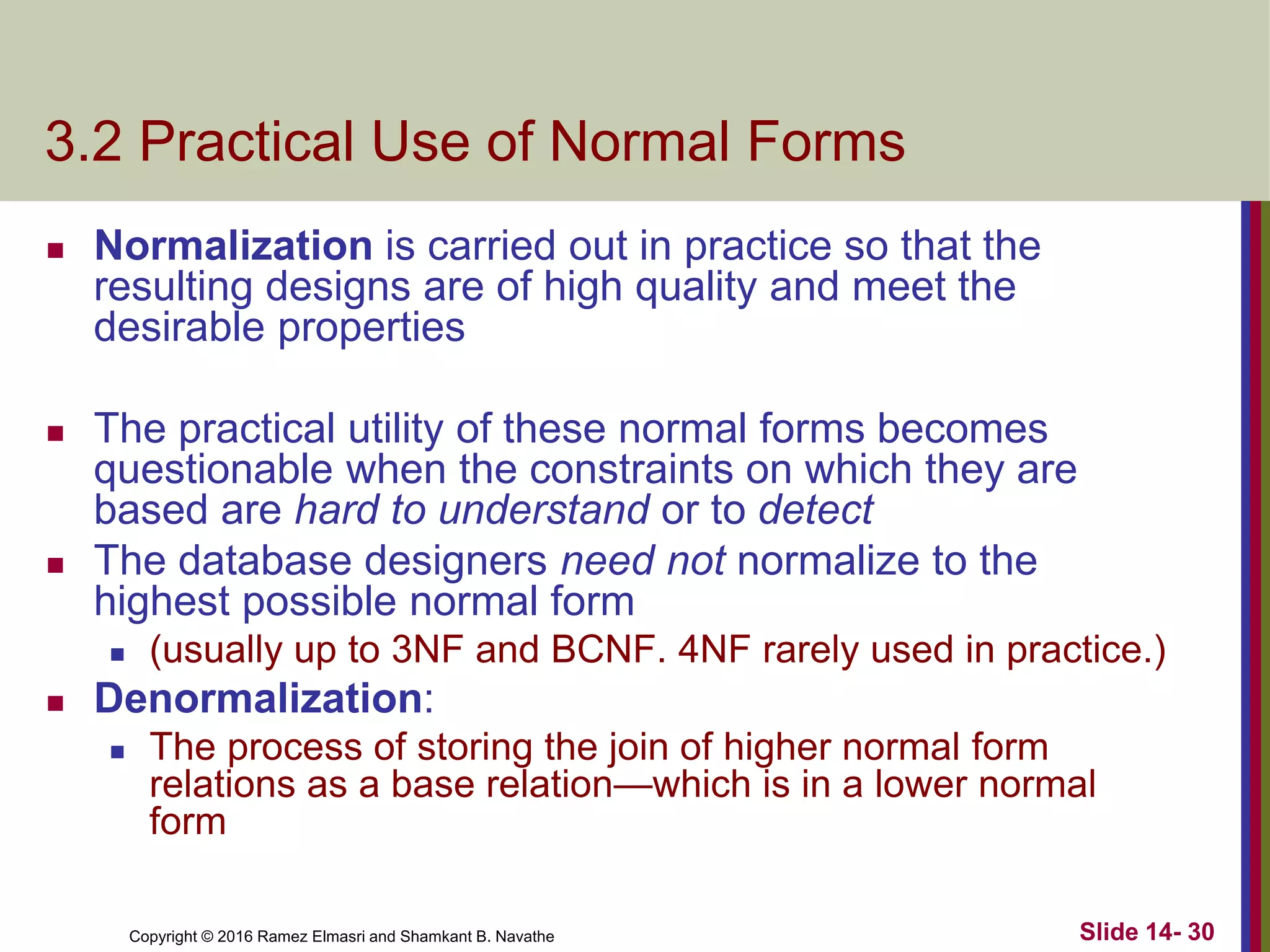 Copyright © 2016 Ramez Elmasri and Shamkant B. Navathe
3.2 Practical Use of Normal Forms
 Normalization is carried out in practice so that the
resulting designs are of high quality and meet the
desirable properties
 The practical utility of these normal forms becomes
questionable when the constraints on which they are
based are hard to understand or to detect
 The database designers need not normalize to the
highest possible normal form
 (usually up to 3NF and BCNF. 4NF rarely used in practice.)
 Denormalization:
 The process of storing the join of higher normal form
relations as a base relation—which is in a lower normal
form
Slide 14- 30
 