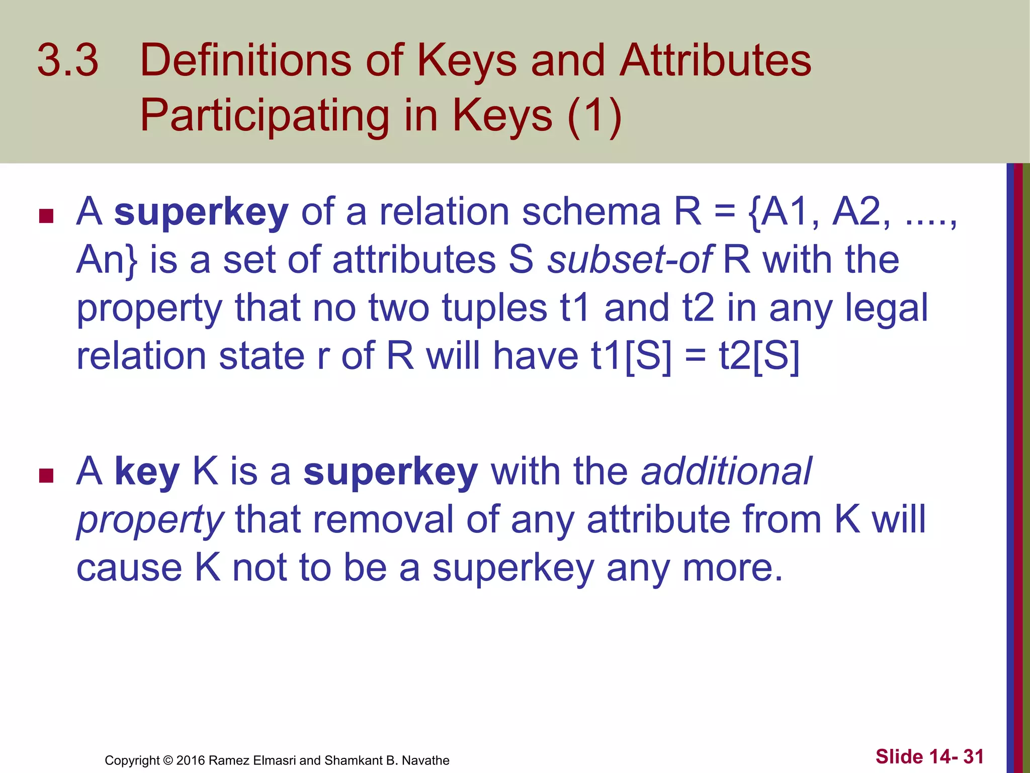 Copyright © 2016 Ramez Elmasri and Shamkant B. Navathe
3.3 Definitions of Keys and Attributes
Participating in Keys (1)
 A superkey of a relation schema R = {A1, A2, ....,
An} is a set of attributes S subset-of R with the
property that no two tuples t1 and t2 in any legal
relation state r of R will have t1[S] = t2[S]
 A key K is a superkey with the additional
property that removal of any attribute from K will
cause K not to be a superkey any more.
Slide 14- 31
 