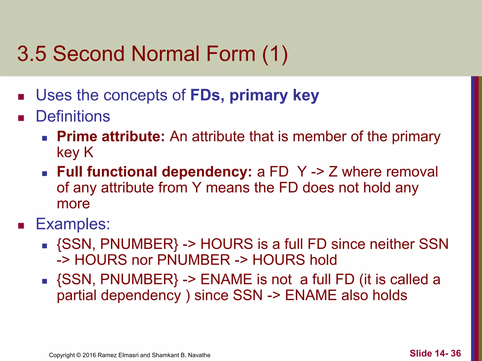 Copyright © 2016 Ramez Elmasri and Shamkant B. Navathe
3.5 Second Normal Form (1)
 Uses the concepts of FDs, primary key
 Definitions
 Prime attribute: An attribute that is member of the primary
key K
 Full functional dependency: a FD Y -> Z where removal
of any attribute from Y means the FD does not hold any
more
 Examples:
 {SSN, PNUMBER} -> HOURS is a full FD since neither SSN
-> HOURS nor PNUMBER -> HOURS hold
 {SSN, PNUMBER} -> ENAME is not a full FD (it is called a
partial dependency ) since SSN -> ENAME also holds
Slide 14- 36
 