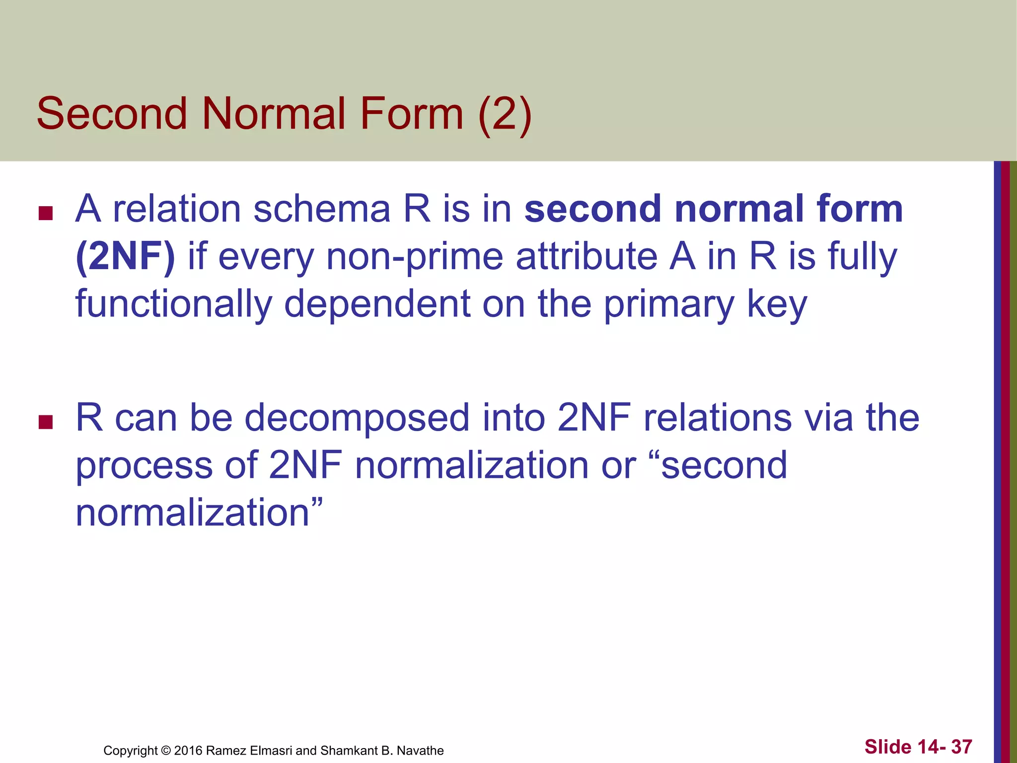 Copyright © 2016 Ramez Elmasri and Shamkant B. Navathe
Second Normal Form (2)
 A relation schema R is in second normal form
(2NF) if every non-prime attribute A in R is fully
functionally dependent on the primary key
 R can be decomposed into 2NF relations via the
process of 2NF normalization or “second
normalization”
Slide 14- 37
 