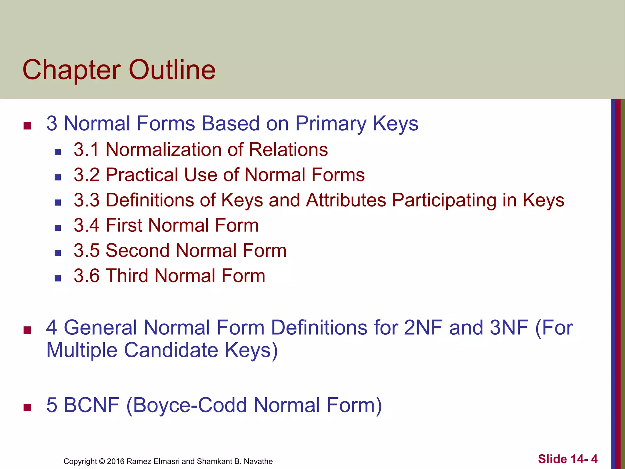 Copyright © 2016 Ramez Elmasri and Shamkant B. Navathe
Chapter Outline
 3 Normal Forms Based on Primary Keys
 3.1 Normalization of Relations
 3.2 Practical Use of Normal Forms
 3.3 Definitions of Keys and Attributes Participating in Keys
 3.4 First Normal Form
 3.5 Second Normal Form
 3.6 Third Normal Form
 4 General Normal Form Definitions for 2NF and 3NF (For
Multiple Candidate Keys)
 5 BCNF (Boyce-Codd Normal Form)
Slide 14- 4
 