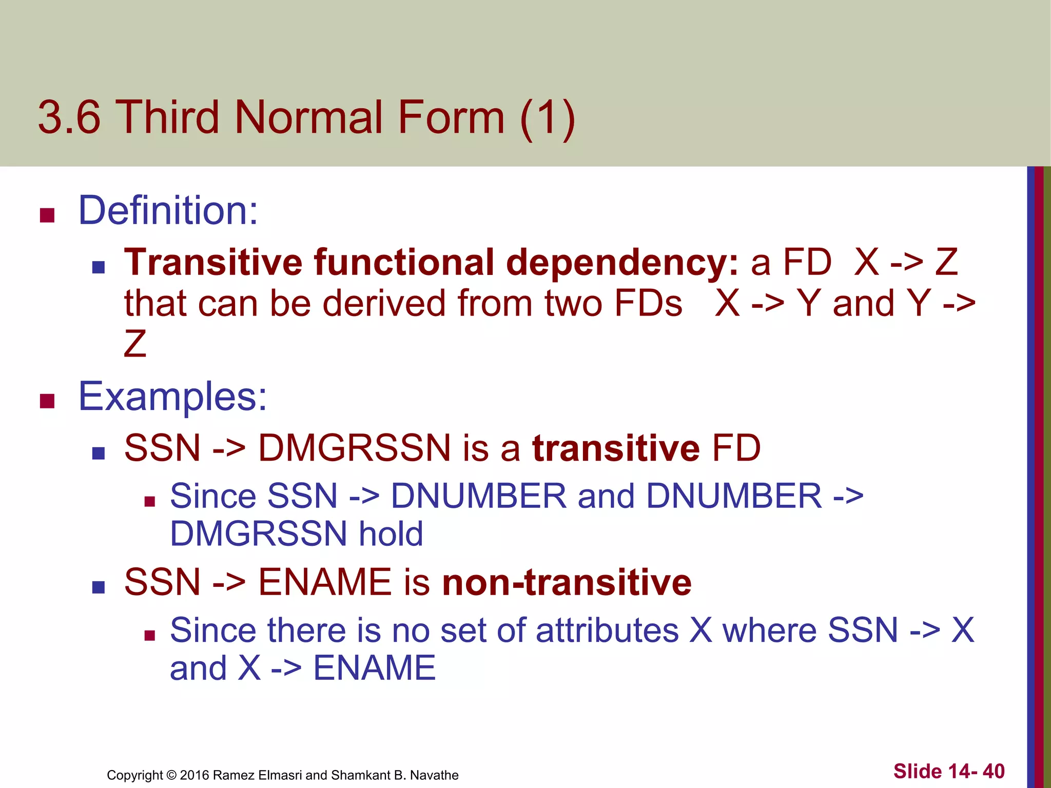 Copyright © 2016 Ramez Elmasri and Shamkant B. Navathe
3.6 Third Normal Form (1)
 Definition:
 Transitive functional dependency: a FD X -> Z
that can be derived from two FDs X -> Y and Y ->
Z
 Examples:
 SSN -> DMGRSSN is a transitive FD
 Since SSN -> DNUMBER and DNUMBER ->
DMGRSSN hold
 SSN -> ENAME is non-transitive
 Since there is no set of attributes X where SSN -> X
and X -> ENAME
Slide 14- 40
 