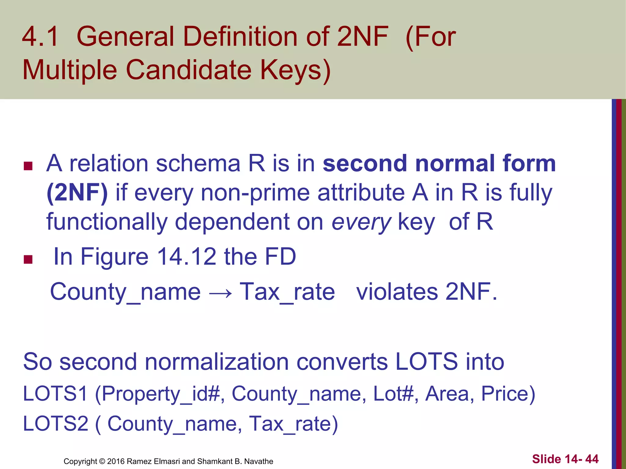 Copyright © 2016 Ramez Elmasri and Shamkant B. Navathe
4.1 General Definition of 2NF (For
Multiple Candidate Keys)
 A relation schema R is in second normal form
(2NF) if every non-prime attribute A in R is fully
functionally dependent on every key of R
 In Figure 14.12 the FD
County_name → Tax_rate violates 2NF.
So second normalization converts LOTS into
LOTS1 (Property_id#, County_name, Lot#, Area, Price)
LOTS2 ( County_name, Tax_rate)
Slide 14- 44
 