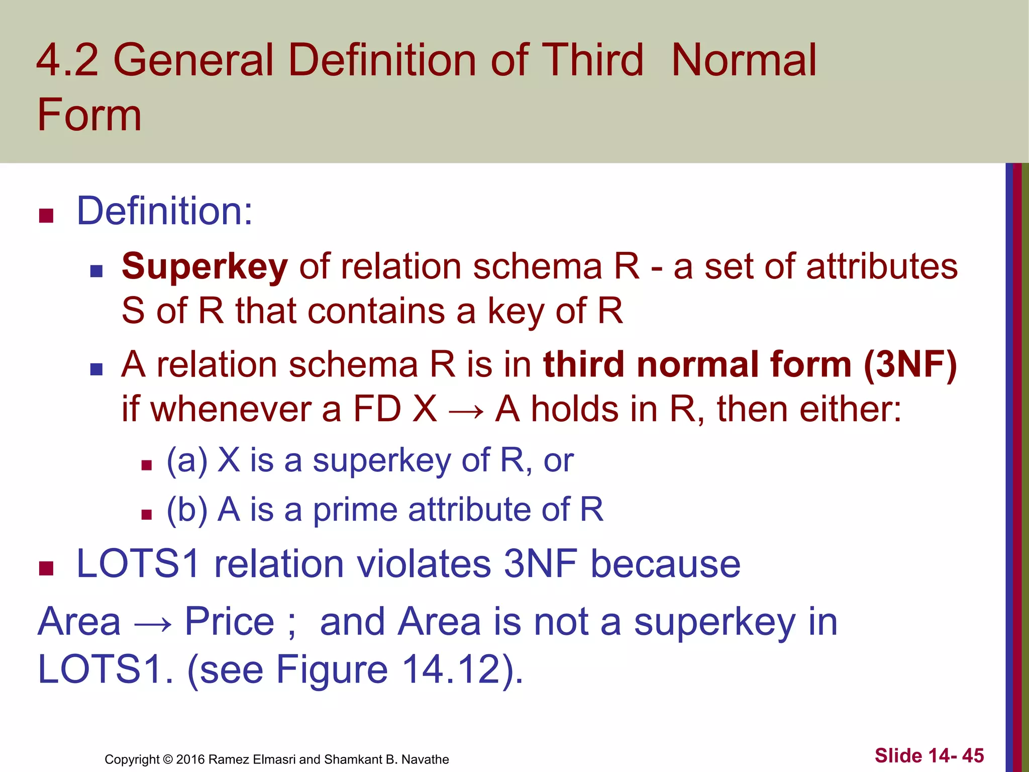 Copyright © 2016 Ramez Elmasri and Shamkant B. Navathe
4.2 General Definition of Third Normal
Form
 Definition:
 Superkey of relation schema R - a set of attributes
S of R that contains a key of R
 A relation schema R is in third normal form (3NF)
if whenever a FD X → A holds in R, then either:
 (a) X is a superkey of R, or
 (b) A is a prime attribute of R
 LOTS1 relation violates 3NF because
Area → Price ; and Area is not a superkey in
LOTS1. (see Figure 14.12).
Slide 14- 45
 