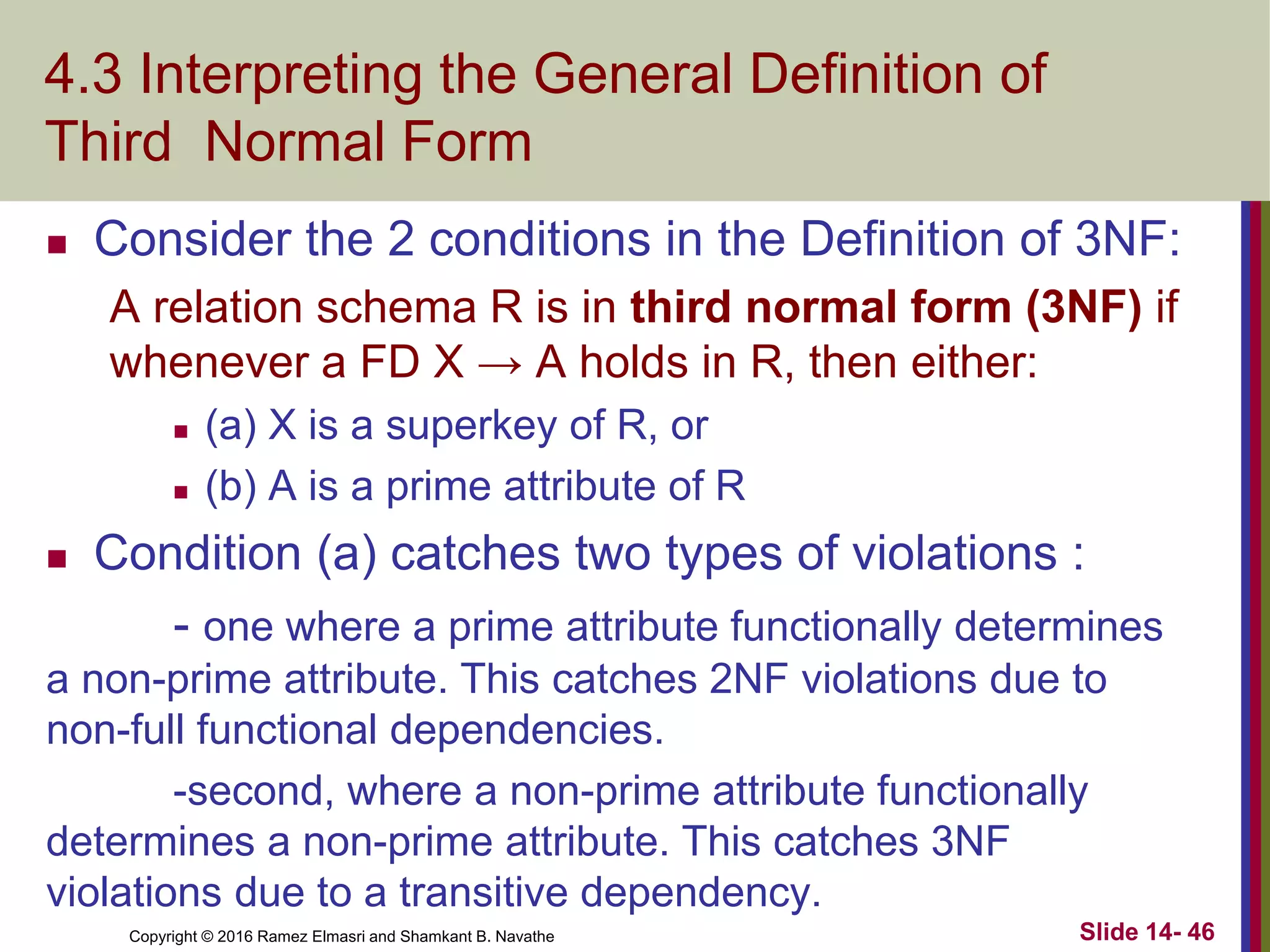 Copyright © 2016 Ramez Elmasri and Shamkant B. Navathe
4.3 Interpreting the General Definition of
Third Normal Form
 Consider the 2 conditions in the Definition of 3NF:
A relation schema R is in third normal form (3NF) if
whenever a FD X → A holds in R, then either:
 (a) X is a superkey of R, or
 (b) A is a prime attribute of R
 Condition (a) catches two types of violations :
- one where a prime attribute functionally determines
a non-prime attribute. This catches 2NF violations due to
non-full functional dependencies.
-second, where a non-prime attribute functionally
determines a non-prime attribute. This catches 3NF
violations due to a transitive dependency.
Slide 14- 46
 