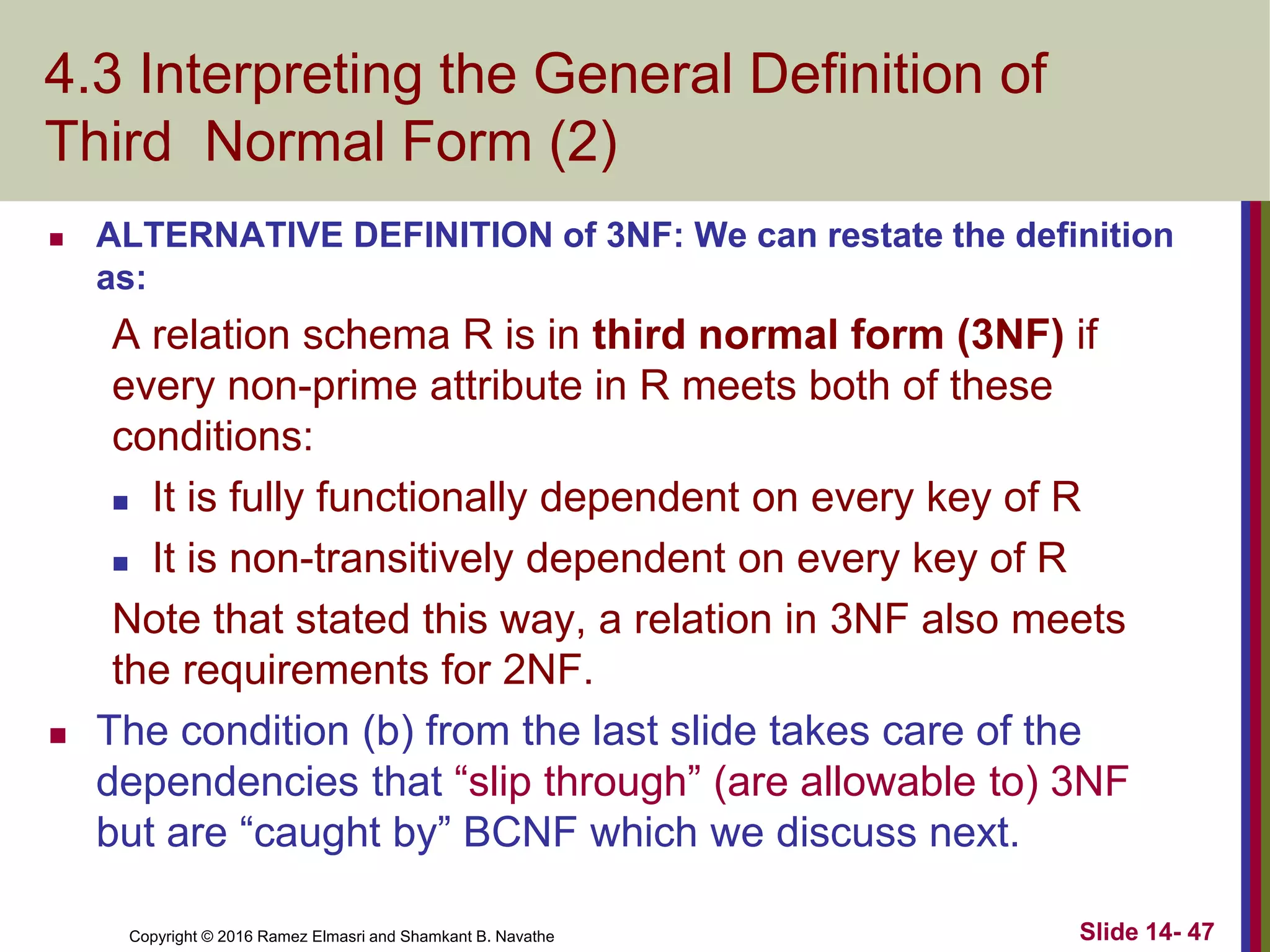 Copyright © 2016 Ramez Elmasri and Shamkant B. Navathe
4.3 Interpreting the General Definition of
Third Normal Form (2)
 ALTERNATIVE DEFINITION of 3NF: We can restate the definition
as:
A relation schema R is in third normal form (3NF) if
every non-prime attribute in R meets both of these
conditions:
 It is fully functionally dependent on every key of R
 It is non-transitively dependent on every key of R
Note that stated this way, a relation in 3NF also meets
the requirements for 2NF.
 The condition (b) from the last slide takes care of the
dependencies that “slip through” (are allowable to) 3NF
but are “caught by” BCNF which we discuss next.
Slide 14- 47
 